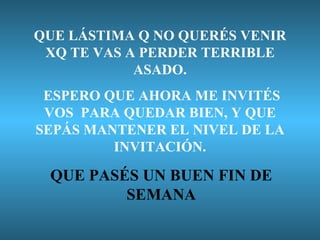 QUE LÁSTIMA Q NO QUERÉS VENIR XQ TE VAS A PERDER TERRIBLE ASADO. ESPERO QUE AHORA ME INVITÉS VOS  PARA QUEDAR BIEN, Y QUE SEPÁS MANTENER EL NIVEL DE LA INVITACIÓN. QUE PASÉS UN BUEN FIN DE SEMANA 