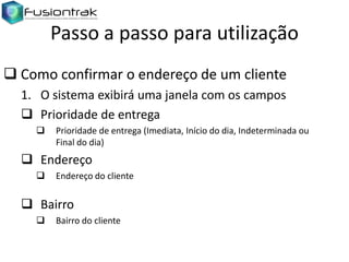 Passo a passo para utilização
 Como confirmar o endereço de um cliente
1. O sistema exibirá uma janela com os campos
 Prioridade de entrega


Prioridade de entrega (Imediata, Início do dia, Indeterminada ou
Final do dia)

 Endereço


Endereço do cliente

 Bairro


Bairro do cliente

 