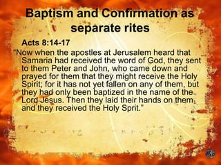 Baptism and Confirmation as
separate rites
Acts 8:14-17
“Now when the apostles at Jerusalem heard that
Samaria had received the word of God, they sent
to them Peter and John, who came down and
prayed for them that they might receive the Holy
Spirit; for it has not yet fallen on any of them, but
they had only been baptized in the name of the
Lord Jesus. Then they laid their hands on them
and they received the Holy Sprit.”
 