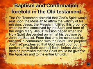Baptism and Confirmation
foretold in the Old testament
• The Old Testament foretold that God’s Spirit would
rest upon the Messiah to affirm the validity of his
mission. Jesus, the Messiah, fulfilled this prophecy
when he was conceived by the Spirit and born of
the Virgin Mary. Jesus’ mission began when the
Holy Spirit descended on him at his baptism by
John the Baptist. From that time he continued his
mission in communion with the Spirit. The prophet
Joel had prophesied that God would pour out a
portion of his Spirit upon all flesh; before Jesus
died he promised that the Spirit would be given to
the Apostles and to the entire Church.
 