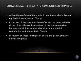 FOLLOWING LAW, THE FACULTY TO ADMINISTER CONFIRMATION:
• within the confines of their jurisdiction, those who in law are
equivalent to a diocesan Bishop;
• in respect of the person to be confirmed, the priest who by
virtue of his office or by mandate of the diocesan Bishop
baptises an adult or admits a baptised adult into full
communion with the catholic Church;
• in respect of those in danger of death, the parish priest or
indeed any priest.
 