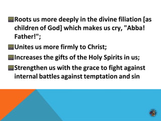 Roots us more deeply in the divine filiation [as
children of God] which makes us cry, "Abba!
Father!";
Unites us more firmly to Christ;
Increases the gifts of the Holy Spirits in us;
Strengthen us with the grace to fight against
internal battles against temptation and sin
 