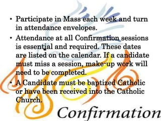• Participate in Mass each week and turn
in attendance envelopes.
• Attendance at all Confirmation sessions
is essential and required. These dates
are listed on the calendar. If a candidate
must miss a session, make-up work will
need to be completed.
• A Candidate must be baptized Catholic
or have been received into the Catholic
Church.
 