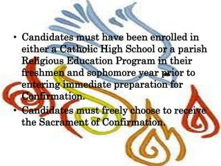 • Candidates must have been enrolled in
either a Catholic High School or a parish
Religious Education Program in their
freshmen and sophomore year prior to
entering immediate preparation for
Confirmation.
• Candidates must freely choose to receive
the Sacrament of Confirmation.
 
