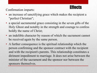 EffectsConfirmation imparts:
• an increase of sanctifying grace which makes the recipient a
"perfect Christian";
• a special sacramental grace consisting in the seven gifts of the
Holy Ghost and notably in the strength and courage to confess
boldly the name of Christ;
• an indelible character by reason of which the sacrament cannot
be received again by the same person.
• A further consequence is the spiritual relationship which the
person confirming and the sponsor contract with the recipient
and with the recipient's parents. This relationship constitutes a
diriment impediment to marriage. It does not arise between the
minister of the sacrament and the sponsor nor between the
sponsors themselves.
 