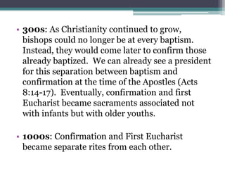 • 300s: As Christianity continued to grow,
bishops could no longer be at every baptism.
Instead, they would come later to confirm those
already baptized. We can already see a president
for this separation between baptism and
confirmation at the time of the Apostles (Acts
8:14-17). Eventually, confirmation and first
Eucharist became sacraments associated not
with infants but with older youths.
• 1000s: Confirmation and First Eucharist
became separate rites from each other.
 