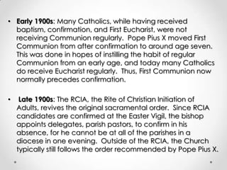 • Early 1900s: Many Catholics, while having received
baptism, confirmation, and First Eucharist, were not
receiving Communion regularly. Pope Pius X moved First
Communion from after confirmation to around age seven.
This was done in hopes of instilling the habit of regular
Communion from an early age, and today many Catholics
do receive Eucharist regularly. Thus, First Communion now
normally precedes confirmation.
• Late 1900s: The RCIA, the Rite of Christian Initiation of
Adults, revives the original sacramental order. Since RCIA
candidates are confirmed at the Easter Vigil, the bishop
appoints delegates, parish pastors, to confirm in his
absence, for he cannot be at all of the parishes in a
diocese in one evening. Outside of the RCIA, the Church
typically still follows the order recommended by Pope Pius X.
 