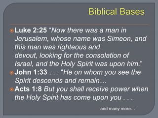 Luke 2:25 “Now there was a man in
Jerusalem, whose name was Simeon, and
this man was righteous and
devout, looking for the consolation of
Israel, and the Holy Spirit was upon him.”
John 1:33 . . . “He on whom you see the
Spirit descends and remain…
Acts 1:8 But you shall receive power when
the Holy Spirit has come upon you . . .
and many more…
 