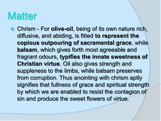 Matter
 Chrism - For olive-oil, being of its own nature rich,
diffusive, and abiding, is fitted to represent the
copious outpouring of sacramental grace, while
balsam, which gives forth most agreeable and
fragrant odours, typifies the innate sweetness of
Christian virtue. Oil also gives strength and
suppleness to the limbs, while balsam preserves
from corruption. Thus anointing with chrism aptly
signifies that fullness of grace and spiritual strength
by which we are enabled to resist the contagion of
sin and produce the sweet flowers of virtue.
 