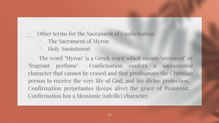 ⋄ Other terms for the Sacrament of Confirmation:
• The Sacrament of Myron
• Holy Anointment
The word ‘Myron’ is a Greek word which means ‘ointment’ or
‘fragrant perfume’. Confirmation confers a sacramental
character that cannot be erased and that predisposes the Christian
person to receive the very life of God, and his divine protection.
Confirmation perpetuates (keeps alive) the grace of Pentecost.
Confirmation has a Messianic (salvific) character.
13
 