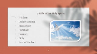 7 Gifts of the Holy Spirit:
⋄ Wisdom
⋄ Understanding
⋄ Knowledge
⋄ Fortitude
⋄ Counsel
⋄ Piety
⋄ Fear of the Lord
17
 