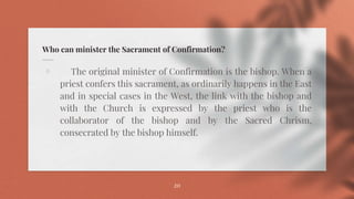 Who can minister the Sacrament of Confirmation?
⋄ The original minister of Confirmation is the bishop. When a
priest confers this sacrament, as ordinarily happens in the East
and in special cases in the West, the link with the bishop and
with the Church is expressed by the priest who is the
collaborator of the bishop and by the Sacred Chrism,
consecrated by the bishop himself.
20
 