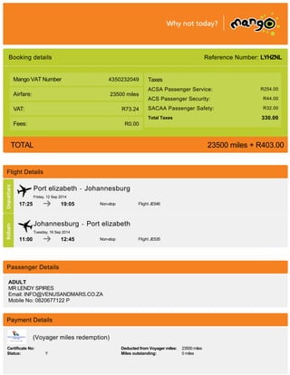 Reference Number: LYHZNL
4350232049
23500 miles
R73.24
R0.00
Booking details
Mango VAT Number
Airfare:
VAT:
Fees:
Taxes
ACSA Passenger Service: R254.00
ACS Passenger Security: R44.00
SACAA Passenger Safety: R32.00
Total Taxes 330.00
TOTAL 23500 miles + R403.00
Flight Details
Port elizabeth - Johannesburg
Friday, 12 Sep 2014
17:25 19:05 Non-stop Flight JE546
Johannesburg - Port elizabeth
Tuesday, 16 Sep 2014
11:00 12:45 Non-stop Flight JE535
Passenger Details
ADULT
MR LENDY SPIRES
Email: INFO@VENUSANDMARS.CO.ZA
Mobile No: 0820677122 P
Payment Details
(Voyager miles redemption)
Certificate No: Deducted from Voyager miles: 23500 miles
Status: Y Miles outstanding: 0 miles
 