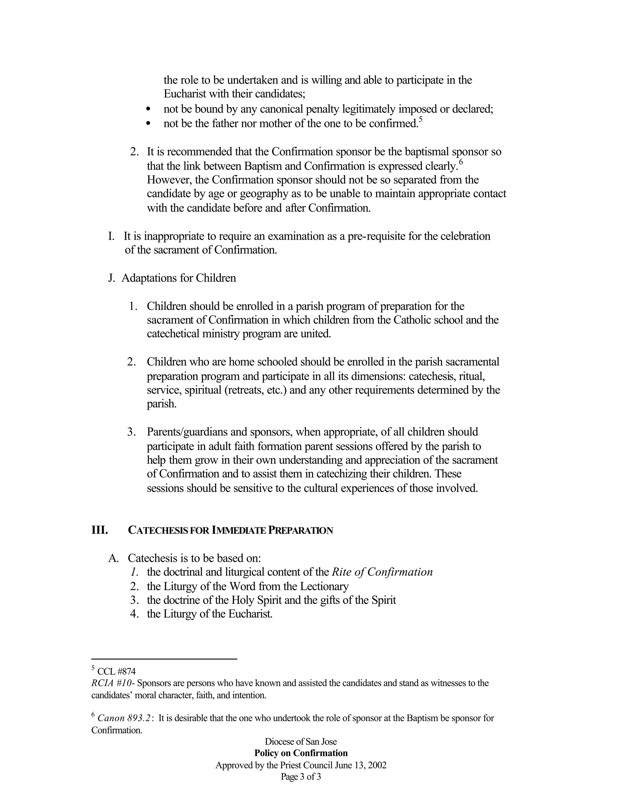 Diocese of San Jose
Policy on Confirmation
Approved by the Priest Council June 13, 2002
Page 3 of 3
the role to be undertaken and is willing and able to participate in the
Eucharist with their candidates;
• not be bound by any canonical penalty legitimately imposed or declared;
• not be the father nor mother of the one to be confirmed.5
2. It is recommended that the Confirmation sponsor be the baptismal sponsor so
that the link between Baptism and Confirmation is expressed clearly.6
However, the Confirmation sponsor should not be so separated from the
candidate by age or geography as to be unable to maintain appropriate contact
with the candidate before and after Confirmation.
I. It is inappropriate to require an examination as a pre-requisite for the celebration
of the sacrament of Confirmation.
J. Adaptations for Children
1. Children should be enrolled in a parish program of preparation for the
sacrament of Confirmation in which children from the Catholic school and the
catechetical ministry program are united.
2. Children who are home schooled should be enrolled in the parish sacramental
preparation program and participate in all its dimensions: catechesis, ritual,
service, spiritual (retreats, etc.) and any other requirements determined by the
parish.
3. Parents/guardians and sponsors, when appropriate, of all children should
participate in adult faith formation parent sessions offered by the parish to
help them grow in their own understanding and appreciation of the sacrament
of Confirmation and to assist them in catechizing their children. These
sessions should be sensitive to the cultural experiences of those involved.
III. CATECHESISFOR IMMEDIATEPREPARATION
A. Catechesis is to be based on:
1. the doctrinal and liturgical content of the Rite of Confirmation
2. the Liturgy of the Word from the Lectionary
3. the doctrine of the Holy Spirit and the gifts of the Spirit
4. the Liturgy of the Eucharist.
5
CCL #874
RCIA #10- Sponsors are persons who have known and assisted the candidates and stand as witnesses to the
candidates’ moral character, faith, and intention.
6
Canon 893.2: It is desirable that the one who undertook the role of sponsor at the Baptism be sponsor for
Confirmation.
 