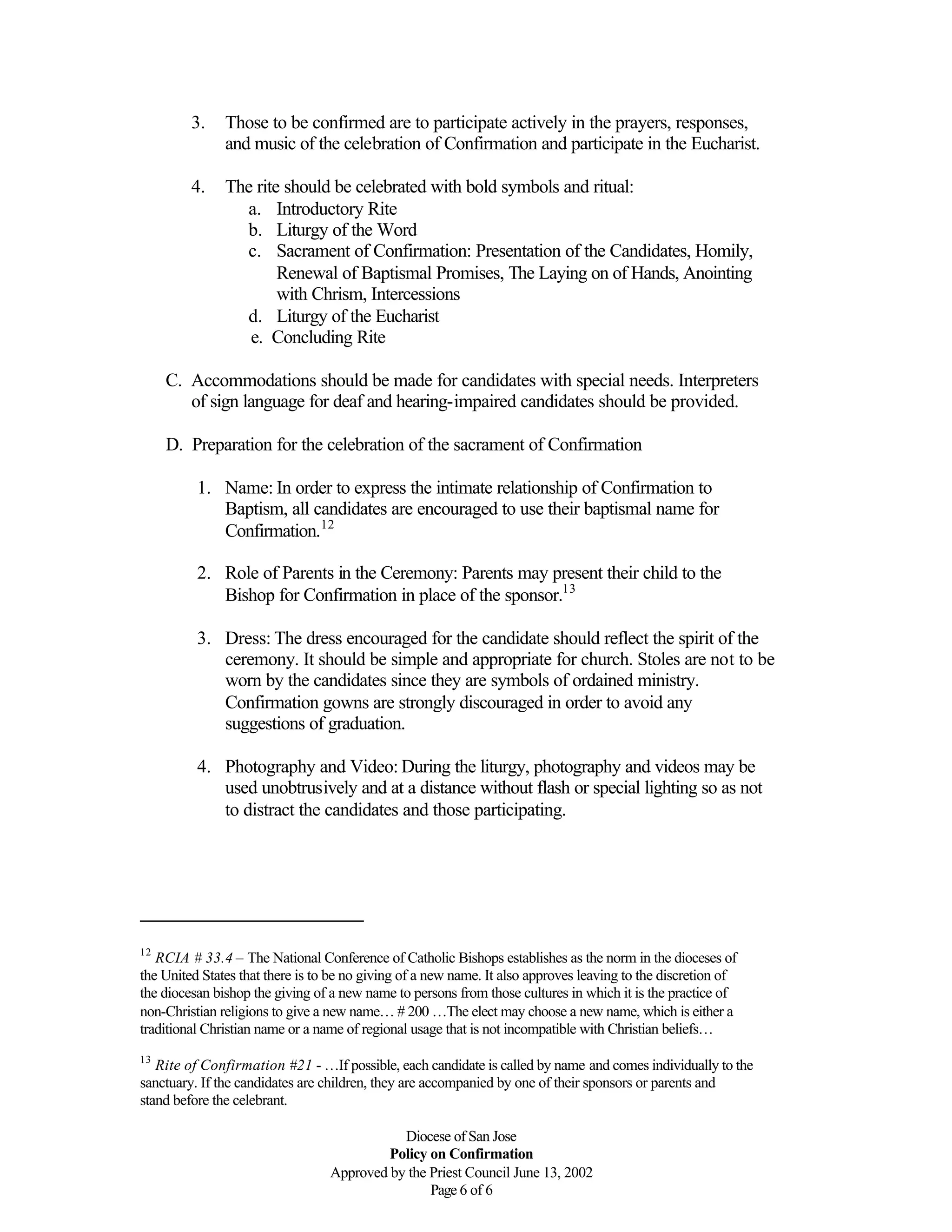 Diocese of San Jose
Policy on Confirmation
Approved by the Priest Council June 13, 2002
Page 6 of 6
3. Those to be confirmed are to participate actively in the prayers, responses,
and music of the celebration of Confirmation and participate in the Eucharist.
4. The rite should be celebrated with bold symbols and ritual:
a. Introductory Rite
b. Liturgy of the Word
c. Sacrament of Confirmation: Presentation of the Candidates, Homily,
Renewal of Baptismal Promises, The Laying on of Hands, Anointing
with Chrism, Intercessions
d. Liturgy of the Eucharist
e. Concluding Rite
C. Accommodations should be made for candidates with special needs. Interpreters
of sign language for deaf and hearing-impaired candidates should be provided.
D. Preparation for the celebration of the sacrament of Confirmation
1. Name: In order to express the intimate relationship of Confirmation to
Baptism, all candidates are encouraged to use their baptismal name for
Confirmation.12
2. Role of Parents in the Ceremony: Parents may present their child to the
Bishop for Confirmation in place of the sponsor.13
3. Dress: The dress encouraged for the candidate should reflect the spirit of the
ceremony. It should be simple and appropriate for church. Stoles are not to be
worn by the candidates since they are symbols of ordained ministry.
Confirmation gowns are strongly discouraged in order to avoid any
suggestions of graduation.
4. Photography and Video: During the liturgy, photography and videos may be
used unobtrusively and at a distance without flash or special lighting so as not
to distract the candidates and those participating.
12
RCIA # 33.4 – The National Conference of Catholic Bishops establishes as the norm in the dioceses of
the United States that there is to be no giving of a new name. It also approves leaving to the discretion of
the diocesan bishop the giving of a new name to persons from those cultures in which it is the practice of
non-Christian religions to give a new name… # 200 …The elect may choose a new name, which is either a
traditional Christian name or a name of regional usage that is not incompatible with Christian beliefs…
13
Rite of Confirmation #21 - …If possible, each candidate is called by name and comes individually to the
sanctuary. If the candidates are children, they are accompanied by one of their sponsors or parents and
stand before the celebrant.
 