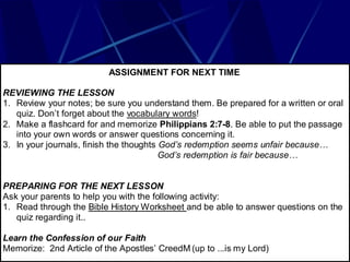 ASSIGNMENT FOR NEXT TIME

REVIEWING THE LESSON
1. Review your notes; be sure you understand them. Be prepared for a written or oral
   quiz. Don’t forget about the vocabulary words!
2. Make a flashcard for and memorize Philippians 2:7-8. Be able to put the passage
   into your own words or answer questions concerning it.
3. In your journals, finish the thoughts God’s redemption seems unfair because…
                                         God’s redemption is fair because…


PREPARING FOR THE NEXT LESSON
Ask your parents to help you with the following activity:
1. Read through the Bible History Worksheet and be able to answer questions on the
   quiz regarding it..

Learn the Confession of our Faith
Memorize: 2nd Article of the Apostles’ CreedM (up to ...is my Lord)
 