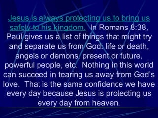 Jesus is always protecting us to bring us
  safely to his kingdom. In Romans 8:38,
 Paul gives us a list of things that might try
  and separate us from God: life or death,
    angels or demons, present or future,
 powerful people, etc. Nothing in this world
can succeed in tearing us away from God’s
love. That is the same confidence we have
 every day because Jesus is protecting us
           every day from heaven.
 