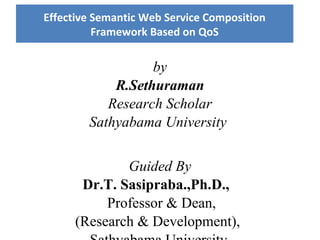 by
R.Sethuraman
Research Scholar
Sathyabama University
Guided By
Dr.T. Sasipraba.,Ph.D.,
Professor & Dean,
(Research & Development),
Effective Semantic Web Service Composition
Framework Based on QoS
 