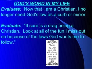 GOD’S WORD IN MY LIFE
Evaluate: Now that I am a Christian, I no
longer need God's law as a curb or mirror.

Evaluate: "It sure is a drag being a
Christian. Look at all of the fun I miss out
on because of the laws God wants me to
follow."
 