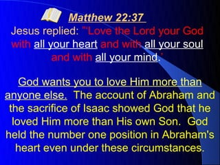 Matthew 22:37
 Jesus replied: ”‘Love the Lord your God
 with all your heart and with all your soul
           and with all your mind.’

    God wants you to love Him more than
anyone else. The account of Abraham and
 the sacrifice of Isaac showed God that he
  loved Him more than His own Son. God
held the number one position in Abraham's
   heart even under these circumstances.
 