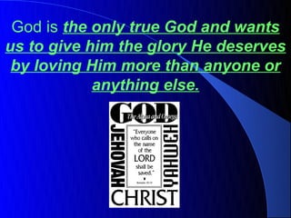 God is the only true God and wants
us to give him the glory He deserves
 by loving Him more than anyone or
            anything else.
 