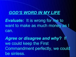 GOD’S WORD IN MY LIFE
Evaluate: It is wrong for me to
want to make as much money as I
can.
Agree or disagree and why? If
we could keep the First
Commandment perfectly, we could
be sinless.
 