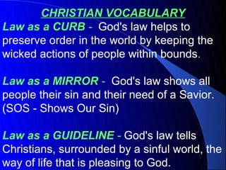 CHRISTIAN VOCABULARY
Law as a CURB - God's law helps to
preserve order in the world by keeping the
wicked actions of people within bounds.

Law as a MIRROR - God's law shows all
people their sin and their need of a Savior.
(SOS - Shows Our Sin)

Law as a GUIDELINE - God's law tells
Christians, surrounded by a sinful world, the
way of life that is pleasing to God.
 