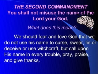 THE SECOND COMMANDMENT
 You shall not misuse the name of the
            Lord your God.
          What does this mean?
     We should fear and love God that we
do not use his name to curse, swear, lie or
deceive or use witchcraft, but call upon
His name in every trouble, pray, praise,
and give thanks.
 