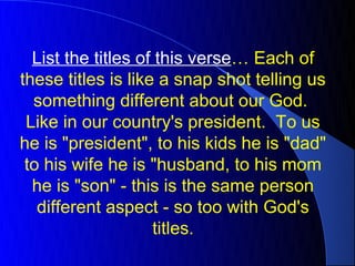 List the titles of this verse… Each of
these titles is like a snap shot telling us
  something different about our God.
 Like in our country's president. To us
he is "president", to his kids he is "dad"
 to his wife he is "husband, to his mom
  he is "son" - this is the same person
   different aspect - so too with God's
                    titles.
 