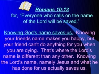 Romans 10:13
    for, “Everyone who calls on the name
           of the Lord will be saved.”

  Knowing God's name saves us. Knowing
  your friends name makes you happy, but
 your friend can't do anything for you when
   you are dying. That's where the Lord's
 name is different than any other. Knowing
the Lord's name, namely Jesus and what he
     has done for us actually saves us.
 