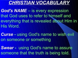 CHRISTIAN VOCABULARY
God's NAME – is every expression
that God uses to refer to himself and
everything that is revealed about Him in
His Word.
Curse - using God's name to wish evil
on someone or something
Swear - using God's name to assure
someone that the truth is being told.
 
