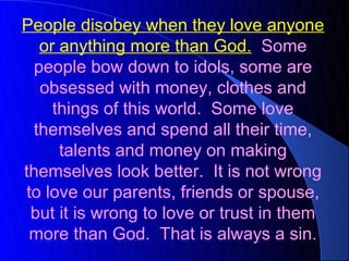 People disobey when they love anyone
  or anything more than God. Some
 people bow down to idols, some are
  obsessed with money, clothes and
    things of this world. Some love
 themselves and spend all their time,
     talents and money on making
themselves look better. It is not wrong
to love our parents, friends or spouse,
 but it is wrong to love or trust in them
 more than God. That is always a sin.
 
