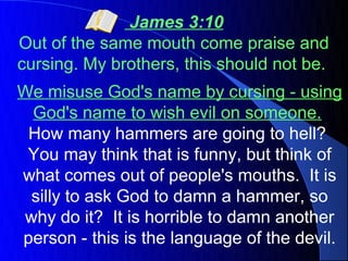 James 3:10
Out of the same mouth come praise and
cursing. My brothers, this should not be.
We misuse God's name by cursing - using
 God's name to wish evil on someone.
 How many hammers are going to hell?
 You may think that is funny, but think of
what comes out of people's mouths. It is
 silly to ask God to damn a hammer, so
why do it? It is horrible to damn another
person - this is the language of the devil.
 