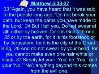 Matthew 5:33-37
 33 “Again, you have heard that it was said
 to the people long ago, ‘Do not break your
oath, but keep the oaths you have made to
the Lord.’ 34 But I tell you, Do not swear at
 all: either by heaven, for it is God’s throne;
 35 or by the earth, for it is his footstool; or
 by Jerusalem, for it is the city of the Great
King. 36 And do not swear by your head, for
  you cannot make even one hair white or
black. 37 Simply let your ‘Yes’ be ‘Yes,’ and
your ‘No,’ ‘No’; anything beyond this comes
                from the evil one.
 