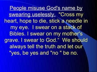 People misuse God's name by
  swearing uselessly. "Cross my
heart, hope to die, stick a needle in
   my eye. I swear on a stack of
  Bibles. I swear on my mother's
grave. I swear to God.“ We should
  always tell the truth and let our
  "yes, be yes and "no " be no.
 