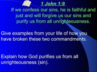 1 John 1:9
    If we confess our sins, he is faithful and
       just and will forgive us our sins and
        purify us from all unrighteousness.

Give examples from your life of how you
have broken these two commandments.


Explain how God purifies us from all
unrighteousness (sin).
 