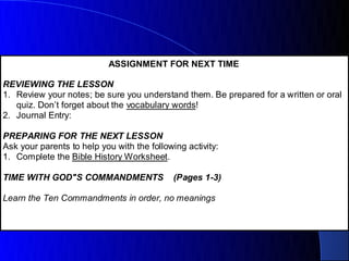 ASSIGNMENT FOR NEXT TIME

REVIEWING THE LESSON
1. Review your notes; be sure you understand them. Be prepared for a written or oral
   quiz. Don’t forget about the vocabulary words!
2. Journal Entry:

PREPARING FOR THE NEXT LESSON
Ask your parents to help you with the following activity:
1. Complete the Bible History Worksheet.

TIME WITH GOD"S COMMANDMENTS                 (Pages 1-3)

Learn the Ten Commandments in order, no meanings
 