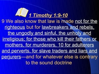 1 Timothy 1:9-10
9 We also know that law is made not for the
  righteous but for lawbreakers and rebels,
    the ungodly and sinful, the unholy and
irreligious; for those who kill their fathers or
  mothers, for murderers, 10 for adulterers
and perverts, for slave traders and liars and
perjurers—and for whatever else is contrary
            to the sound doctrine
 