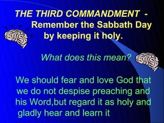 THE THIRD COMMANDMENT -
   Remember the Sabbath Day
     by keeping it holy.

      What does this mean?

We should fear and love God that
we do not despise preaching and
his Word,but regard it as holy and
gladly hear and learn it
 