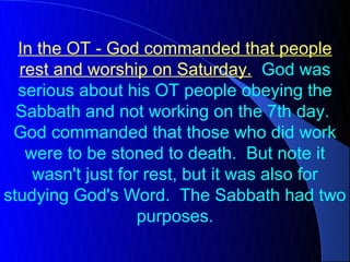 In the OT - God commanded that people
  rest and worship on Saturday. God was
  serious about his OT people obeying the
  Sabbath and not working on the 7th day.
 God commanded that those who did work
   were to be stoned to death. But note it
    wasn't just for rest, but it was also for
studying God's Word. The Sabbath had two
                   purposes.
 