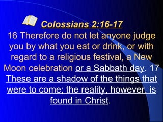 Colossians 2:16-17
 16 Therefore do not let anyone judge
 you by what you eat or drink, or with
  regard to a religious festival, a New
Moon celebration or a Sabbath day. 17
These are a shadow of the things that
were to come; the reality, however, is
            found in Christ.
 