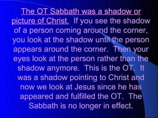 The OT Sabbath was a shadow or
picture of Christ. If you see the shadow
 of a person coming around the corner,
you look at the shadow until the person
appears around the corner. Then your
eyes look at the person rather than the
  shadow anymore. This is the OT. It
  was a shadow pointing to Christ and
   now we look at Jesus since he has
   appeared and fulfilled the OT. The
      Sabbath is no longer in effect.
 
