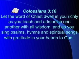 Colossians 3:16
Let the word of Christ dwell in you richly
    as you teach and admonish one
  another with all wisdom, and as you
sing psalms, hymns and spiritual songs
  with gratitude in your hearts to God.
 