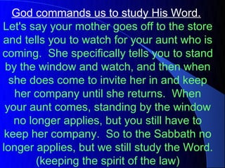 God commands us to study His Word.
Let's say your mother goes off to the store
and tells you to watch for your aunt who is
coming. She specifically tells you to stand
 by the window and watch, and then when
  she does come to invite her in and keep
   her company until she returns. When
 your aunt comes, standing by the window
   no longer applies, but you still have to
 keep her company. So to the Sabbath no
longer applies, but we still study the Word.
        (keeping the spirit of the law)
 