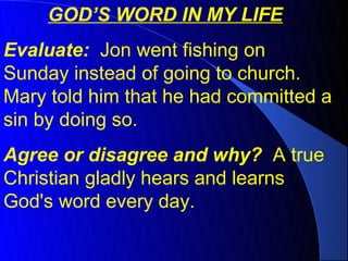 GOD’S WORD IN MY LIFE
Evaluate: Jon went fishing on
Sunday instead of going to church.
Mary told him that he had committed a
sin by doing so.
Agree or disagree and why? A true
Christian gladly hears and learns
God's word every day.
 