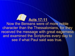 Acts 17:11
   Now the Bereans were of more noble
 character than the Thessalonians, for they
received the message with great eagerness
 and examined the Scriptures every day to
      see if what Paul said was true.
 