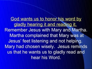 God wants us to honor his word by
    gladly hearing it and reading it.
Remember Jesus with Mary and Martha.
  Martha complained that Mary was at
 Jesus’ feet listening and not helping.
Mary had chosen wisely. Jesus reminds
 us that he wants us to gladly read and
             hear his Word.
 