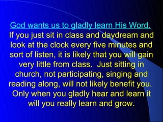 God wants us to gladly learn His Word.
If you just sit in class and daydream and
 look at the clock every five minutes and
sort of listen, it is likely that you will gain
    very little from class. Just sitting in
   church, not participating, singing and
reading along, will not likely benefit you.
  Only when you gladly hear and learn it
      will you really learn and grow.
 
