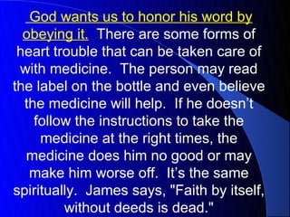 God wants us to honor his word by
  obeying it. There are some forms of
 heart trouble that can be taken care of
 with medicine. The person may read
the label on the bottle and even believe
  the medicine will help. If he doesn’t
    follow the instructions to take the
     medicine at the right times, the
  medicine does him no good or may
   make him worse off. It’s the same
spiritually. James says, "Faith by itself,
         without deeds is dead."
 