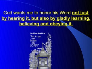 God wants me to honor his Word not just
by hearing it, but also by gladly learning,
        believing and obeying it.
 